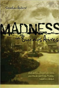 Title: Madness in Buenos Aires: Patients, Psychiatrists and the Argentine State, 1880-1983, Author: Jonathan Ablard