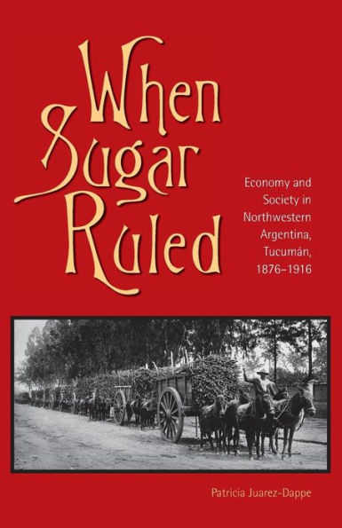 When Sugar Ruled: Economy and Society in Northwestern Argentina, Tucumán, 1876-1916