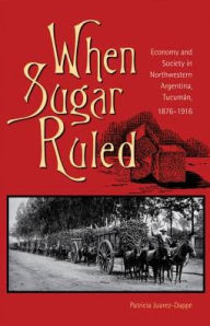 Title: When Sugar Ruled: Economy and Society in Northwestern Argentina, Tucumán, 1876-1916, Author: Patricia Juarez-Dappe