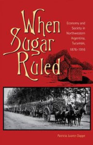 Title: When Sugar Ruled: Economy and Society in Northwestern Argentina, Tucuman, 1876-1916, Author: Patricia Juarez-Dappe