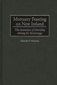 Title: Mortuary Feasting on New Ireland: The Activation of Matriliny Among the Sursurunga, Author: Alexander H. Bolyanatz