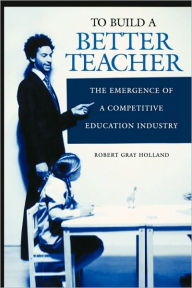 Title: To Build a Better Teacher: The Emergence of a Competitive Education Industry, Author: Robert G. Holland