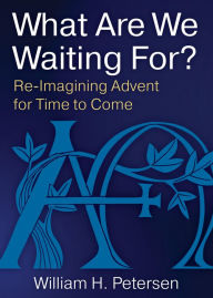 Title: What Are We Waiting For?: Re-Imaging Advent for Time to Come, Author: William H. Petersen