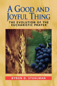 Title: A Good and Joyful Thing: The Evolution of the Eucharistic Prayer, Author: Byron David Stuhlman