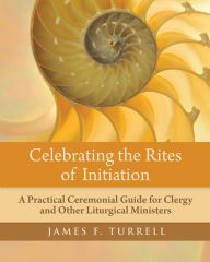 Title: Celebrating the Rites of Initiation: A Practical Ceremonial Guide for Clergy and Other Liturgical Ministers, Author: James F. Turrell