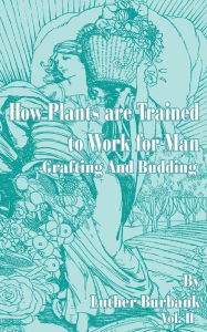 Title: How Plants Are Trained to Work for Man: Grafting and Budding, Author: Luther Burbank
