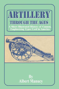 Title: Artillery Through the Ages: A Short Illustrated History of Cannon, Emphasizing Types Used in America, Author: Albert Manucy