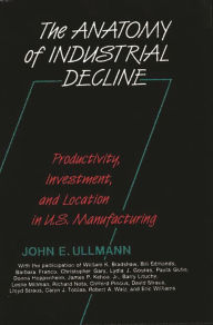 Title: The Anatomy of Industrial Decline: Productivity, Investment, and Location in U.S. Manufacturing, Author: John E. Ullmann