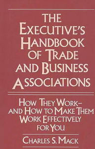 Title: The Executive's Handbook of Trade and Business Associations: How They Work--And How to Make Them Work Effectively for You, Author: Charles S. Mack