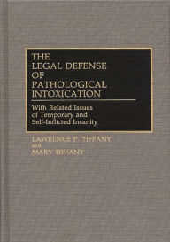 Title: The Legal Defense of Pathological Intoxication: With Related Issues of Temporary and Self-Inflicted Insanity, Author: Lawrence P. Tiffany