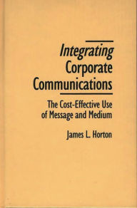 Title: Integrating Corporate Communications: The Cost-Effective Use of Message and Medium, Author: James L. Horton