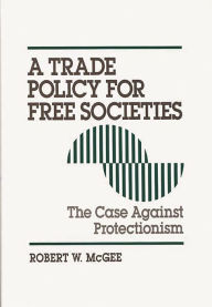 Title: A Trade Policy for Free Societies: The Case Against Protectionism, Author: Robert McGee
