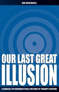 Title: Our Last Great Illusion: A Radical Psychoanlysis Critique of Therapy Culture, Author: Rob Weatherill