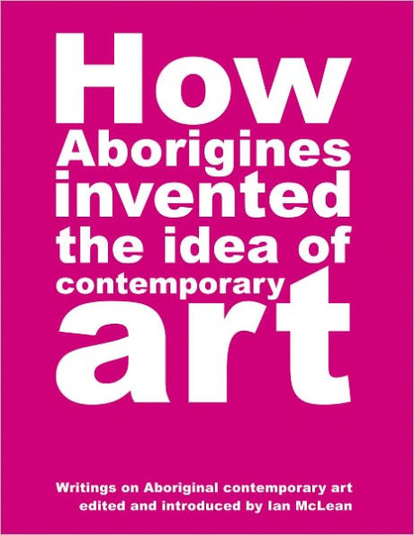 How Aborigines Invented the Idea of Contemporary Art: Writings on Aboriginal Contemporary Art