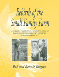 Title: Rebirth of the Small Family Farm: A Handbook for Starting a Successful Organic Farm Based on the Community Supported Agriculture Concept, Author: Bob Gregson