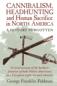 Title: Cannibalism, Headhunting and Human Sacrifice in North America: A History Forgotten, Author: George Franklin Feldman