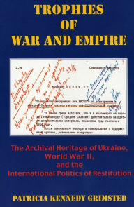 Title: Trophies of War and Empire: The Archival Heritage of Ukraine, World War II, and the International Politics of Restitution, Author: Patricia Kennedy Grimsted