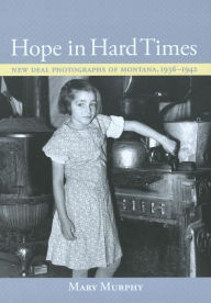 Title: Hope in Hard Times: New Deal Photographs of Montana, 1936-1942, Author: Mary Murphy