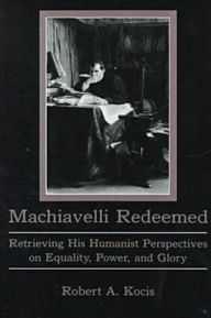 Title: Machiavelli Redeemed: Retrieving His Humanist Perspectives on Equality, Power, and Glory, Author: Robert Kocis