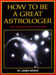 Title: How to Be a Great Astrologer: The Planetary Aspects Explained, Author: James Braha