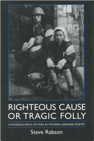 Title: Righteous Cause or Tragic Folly: Changing Views of War in Modern Japanese Poetry, Author: Steve Rabson