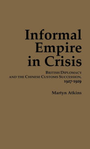 Title: Informal Empire in Crisis: British Diplomacy and the Chinese Customs Succession, 1927-1929, Author: Martyn Atkins