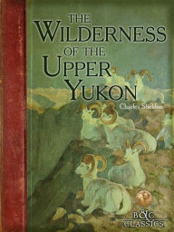 Title: Wilderness of the Upper Yukon: A Hunter's Explorations For Wild Sheep In SubArctic Mountains, Author: Charles Sheldon