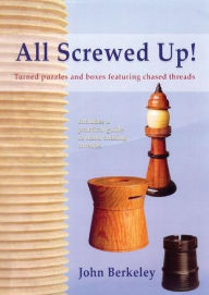 Title: All Screwed Up!: Turned Puzzles and Boxes Featuring Chased Threads, Author: John Berkeley