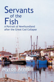 Title: Servants of the Fish: A Portrait of Newfoundland after the Great Cod Collapse, Author: Myron Arms