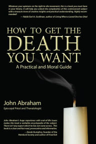 Title: How to Get the Death You Want: A Practical and Moral Guide, Author: John Abraham