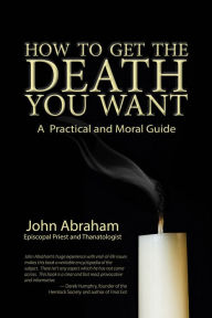 Title: How to Get the Death You Want: A Practical and Moral Guide, Author: John Abraham