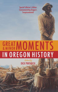 Title: Great and Minor Moments in Oregon History: An Illustrated Anthology of Illuminating Glimpses into Oregon's Past — From Prehistory to the Present, Author: Dick Pintarich