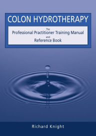 Title: Colon Hydrotherapy: The Professional Practitioner Training Manual and Reference Book, Author: Richard Knight
