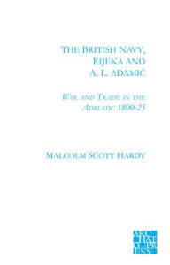 Title: The British Navy, Rijeka and A.L. Adamic: War and Trade in the Adriatic 1800-1825, Author: Malcolm Scott Hardy