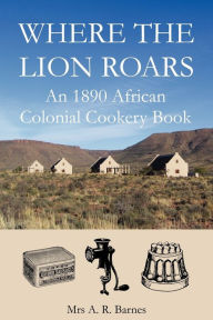 Title: Where The Lion Roars: An 1890 African Colonial Cookery Book, Author: A. R. Barnes