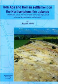 Title: Iron Age and Roman Settlement on the Northamptonshire Uplands: Archaeological Work on the A43 Towcester to M40 Road Improvement Scheme in Northamptons, Author: Andrew Mudd