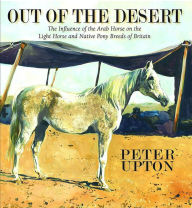 Title: Out of the Desert: The Influence of the Arab Horse on the Light Horse and Native Pony Breeds of Britain, Author: Peter Upton