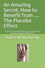 Title: An Amazing Secret, How to Benefit from .... The Placebo Effect.: If you can believe all things are possible to him who believes Mark 9:23, Author: Robert W Wood D Hp