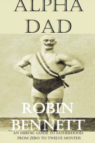 Title: Alpha Dad: An Heroic Guide to children aged 0-12 months for dads, Author: Robin Bennett