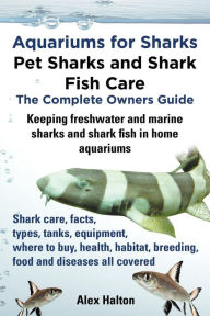 Title: Aquariums for Sharks. Keeping Aquarium Sharks and Shark Fish. Shark Care, Tanks, Species, Health, Food, Equipment, Breeding, Freshwater and Marine All, Author: Alex Halton