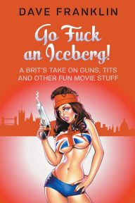 Title: Go Fuck an Iceberg! A Brit's Take on Guns, Tits and Other Fun Movie Stuff, Author: Dave Franklin