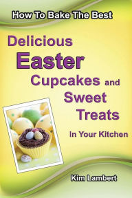 Title: How to Bake The Best Delicious Easter Cupcakes and Sweet Treats - In Your Kitchen, Author: Kim Lambert