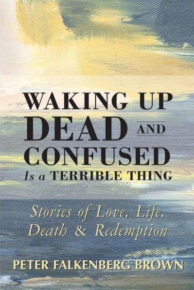 Waking Up Dead and Confused Is a Terrible Thing: Stories of Love, Life, Death, Redemption