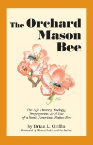Title: The Orchard Mason Bee: The Life History, Biology, Propagation, and Use of a North American Native Bee, Author: Brian L Griffin
