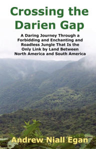 Title: Crossing the Darien Gap: A Daring Journey Through the Roadless and Enchanting Jungle That Separates North America and South America, Author: Andrew N Egan