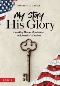 Title: My Story, His Glory: Decoding Daniel, Revelation, and America's Destiny, Author: Nathaniel X Arnold