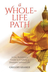 Title: A Whole-Life Path: A Lay Buddhist's Guide to Crafting a Dhamma-Infused Life, Author: Gregory Kramer