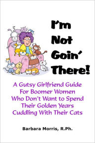 Title: I'm Not Goin' There!: A Gutsy Girlfriend Guide for Boomer Women Who Don't Want to Spend Their Golden Years Cuddling With Their Cats, Author: Barbara Morris R.Ph.