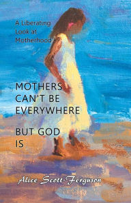 Title: Mothers Can't Be Everywhere, but God Is: A Liberating Look at Motherhood, Author: Alice Scott-Ferguson