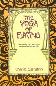 Title: The Yoga of Eating: Transcending Diets and Dogma to Nourish the Natural Self, Author: Charles Eisenstein